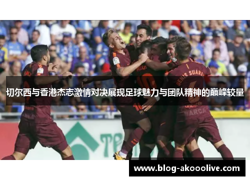切尔西与香港杰志激情对决展现足球魅力与团队精神的巅峰较量