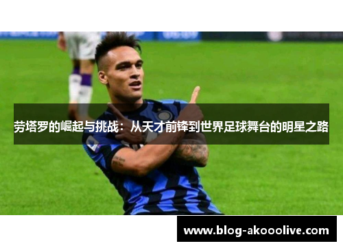 劳塔罗的崛起与挑战：从天才前锋到世界足球舞台的明星之路