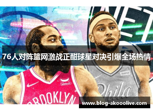 76人对阵篮网激战正酣球星对决引爆全场热情