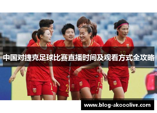 中国对捷克足球比赛直播时间及观看方式全攻略