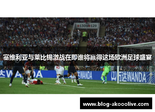 塞维利亚与莱比锡激战在即谁将赢得这场欧洲足球盛宴